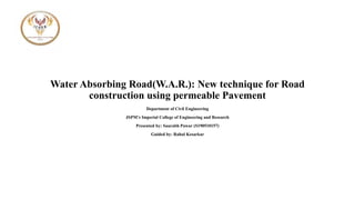 Water Absorbing Road(W.A.R.): New technique for Road
construction using permeable Pavement
Department of Civil Engineering
JSPM’s Imperial College of Engineering and Research
Presented by: Saurabh Pawar (S190510157)
Guided by: Rahul Kesarkar
 