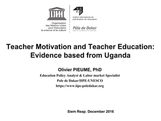 Teacher Motivation and Teacher Education:
Evidence based from Uganda
Olivier PIEUME, PhD
Education Policy Analyst & Labor market Specialist
Pole de Dakar/IIPE-UNESCO
https://www.iipe-poledakar.org
Siem Reap, December 2016
 