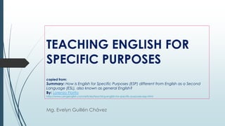 TEACHING ENGLISH FOR
SPECIFIC PURPOSES
copied from:
Summary: How is English for Specific Purposes (ESP) different from English as a Second
Language (ESL), also known as general English?
By: Lorenzo Fiorito
http://www.usingenglish.com/articles/teaching-english-for-specific-purposes-esp.html
Mg. Evelyn Guillén Chávez
 