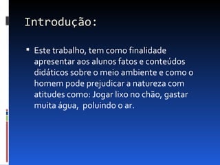 Introdução:

 Este trabalho, tem como finalidade
  apresentar aos alunos fatos e conteúdos
  didáticos sobre o meio ambiente e como o
  homem pode prejudicar a natureza com
  atitudes como: Jogar lixo no chão, gastar
  muita água, poluindo o ar.
 