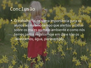 Conclusão

 O trabalho foi de suma importância para os
  alunos ao mesmo tempo que alertou a todos
  sobre os males ao meio ambiente e como nós
  temos certos regalos hoje em dia e não os
  valorizamos, água, por exemplo.
 