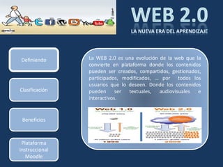 Definiendo      La WEB 2.0 es una evolución de la web que la
                convierte en plataforma donde los contenidos
                pueden ser creados, compartidos, gestionados,
                participados, modificados, … por todos los
                usuarios que lo deseen. Donde los contenidos
Clasificación   pueden ser textuales, audiovisuales e
                interactivos.


 Beneficios



 Plataforma
Instruccional
   Moodle
 