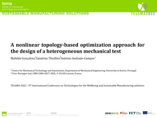 SUSTAINABLE MANUFACTURING SOLUTIONS
A nonlinear topology-based optimization approach for
the design of a heterogeneous mechanical test
Mafalda Gonçalves, Sandrine Thuillier, António Andrade-Campos
Centre for Mechanical Technology and Automation, Department of Mechanical Engineering, University of Aveiro, Portugal
Univ. Bretagne Sud, UMR CNRS 6027, IRDL, F-56100 Lorient, France
1
2
TEchMA 2022 - 5th International Conference on Technologies for the Wellbeing and Sustainable Manufacturing solutions
1 1
2
 