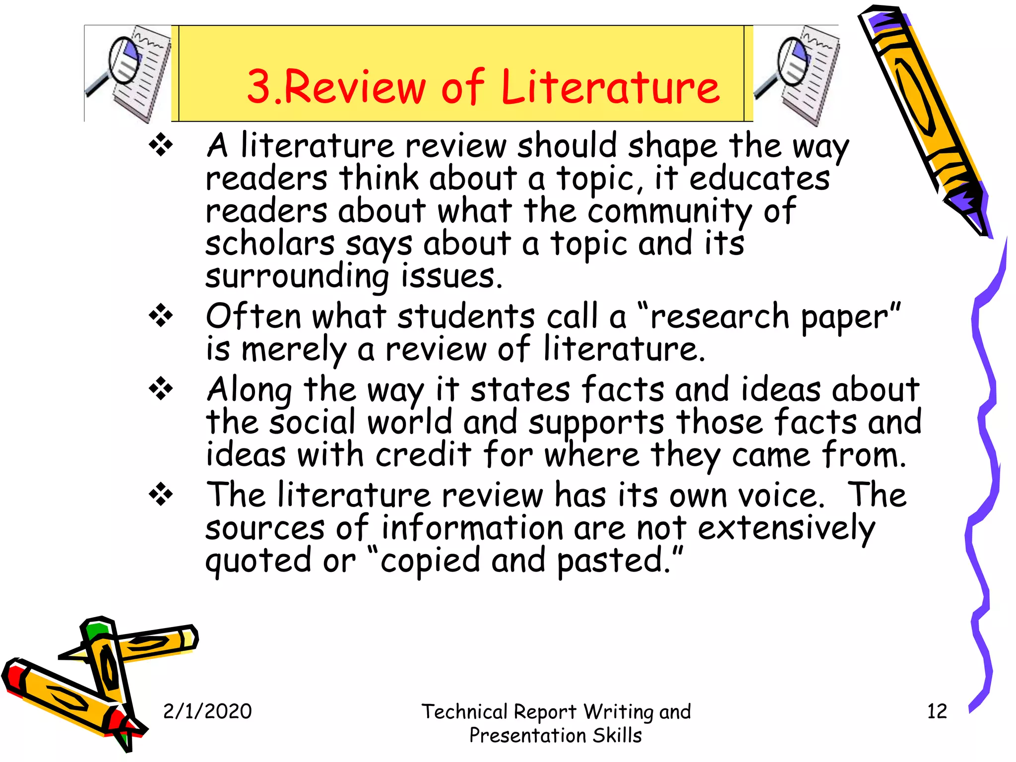 3.Review of Literature
 A literature review should shape the way
readers think about a topic, it educates
readers about what the community of
scholars says about a topic and its
surrounding issues.
 Often what students call a “research paper”
is merely a review of literature.
 Along the way it states facts and ideas about
the social world and supports those facts and
ideas with credit for where they came from.
 The literature review has its own voice. The
sources of information are not extensively
quoted or “copied and pasted.”
2/1/2020 Technical Report Writing and
Presentation Skills
12
 