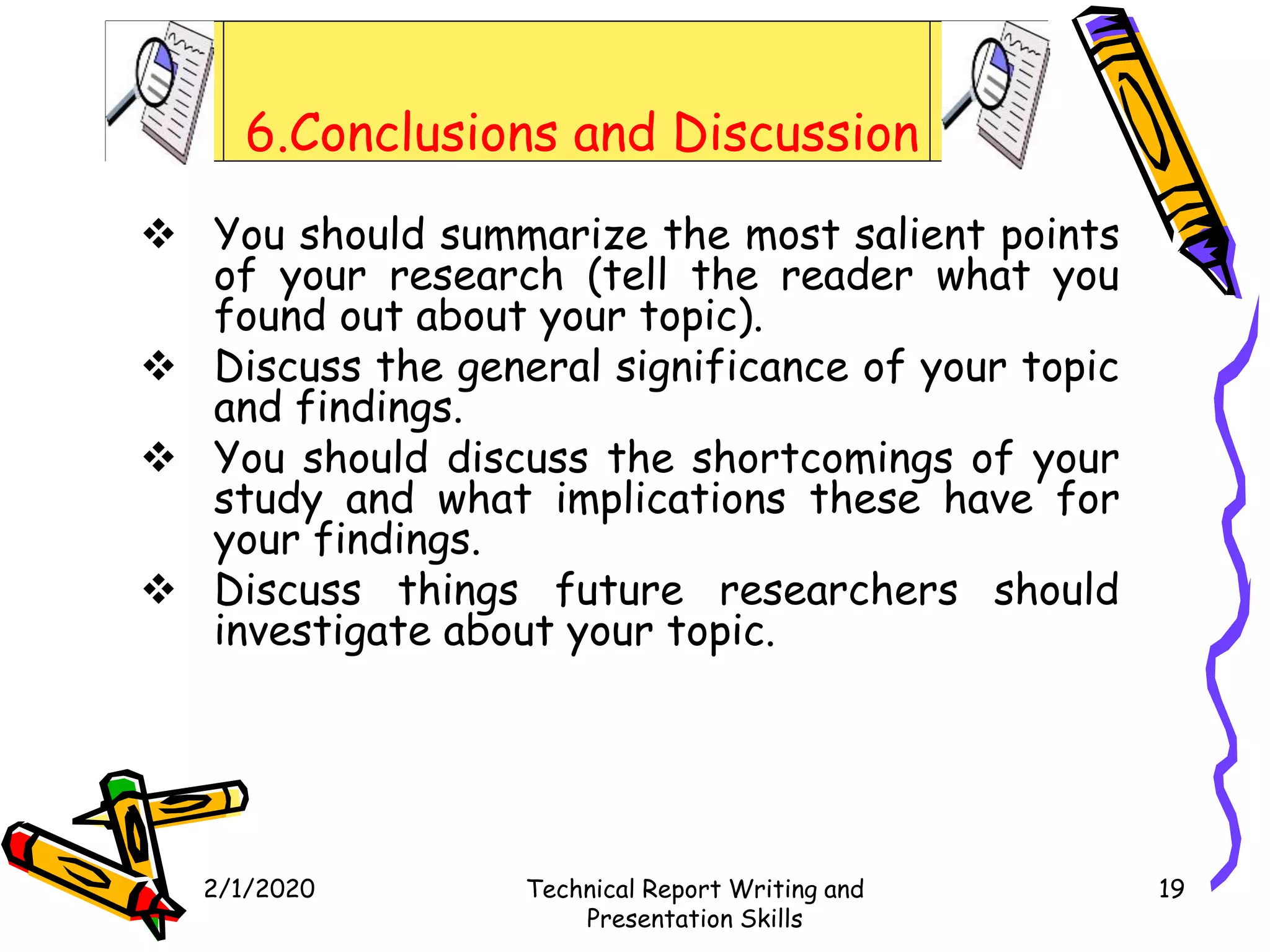 6.Conclusions and Discussion
 You should summarize the most salient points
of your research (tell the reader what you
found out about your topic).
 Discuss the general significance of your topic
and findings.
 You should discuss the shortcomings of your
study and what implications these have for
your findings.
 Discuss things future researchers should
investigate about your topic.
2/1/2020 Technical Report Writing and
Presentation Skills
19
 