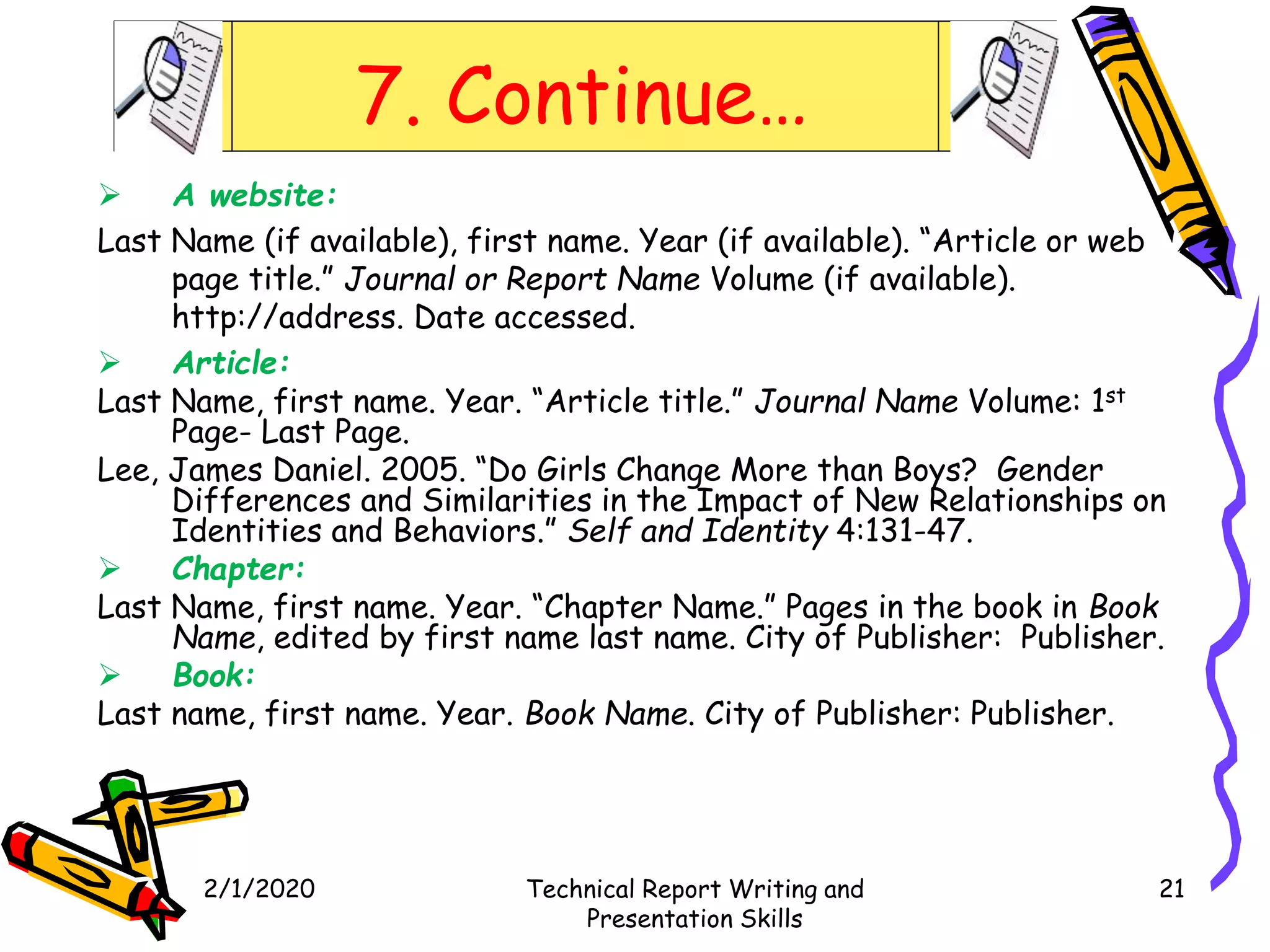 7. Continue…
 A website:
Last Name (if available), first name. Year (if available). “Article or web
page title.” Journal or Report Name Volume (if available).
http://address. Date accessed.
 Article:
Last Name, first name. Year. “Article title.” Journal Name Volume: 1st
Page- Last Page.
Lee, James Daniel. 2005. “Do Girls Change More than Boys? Gender
Differences and Similarities in the Impact of New Relationships on
Identities and Behaviors.” Self and Identity 4:131-47.
 Chapter:
Last Name, first name. Year. “Chapter Name.” Pages in the book in Book
Name, edited by first name last name. City of Publisher: Publisher.
 Book:
Last name, first name. Year. Book Name. City of Publisher: Publisher.
2/1/2020 Technical Report Writing and
Presentation Skills
21
 