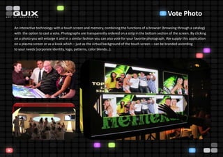 Vote Photo
An interactive technology with a touch screen and memory, combining the functions of a browser (browsing through a catalog)
with the option to cast a vote. Photographs are transparently ordered on a strip in the bottom section of the screen. By clicking
on a photo you will enlarge it and in a similar fashion you can also vote for your favorite photograph. We supply this application
on a plasma screen or as a kiosk which – just as the virtual background of the touch screen – can be branded according
to your needs (corporate identity, logo, patterns, color blends…).
 