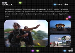 Fresh Cube
A refreshing device that is ideal for summer outdoor events. It can blow wind with the force of a windstorm, it can send water
spray to a distance of 20 meters, it can take photos and then store, display and share these photos on the Internet or Facebook.
This device was developed specially for Wrigley as an interactive means of communication during its 5 Gum promo campaign.
Fresh Cube was one of the most popular attractions of the 2011 summer festivals, as evidenced by approx. 1 700 photos taken
per day.
 