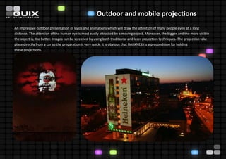 Outdoor and mobile projections
An impressive outdoor presentation of logos and animations which will draw the attention of many people even at a long
distance. The attention of the human eye is most easily attracted by a moving object. Moreover, the bigger and the more visible
the object is, the better. Images can be screened by using both traditional and laser projection techniques. The projection take
place directly from a car so the preparation is very quick. It is obvious that DARKNESS is a precondition for holding
these projections.
 