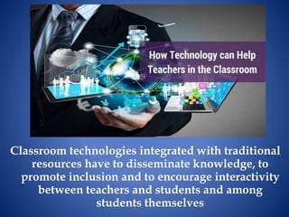 Classroom technologies integrated with traditional
resources have to disseminate knowledge, to
promote inclusion and to encourage interactivity
between teachers and students and among
students themselves
 