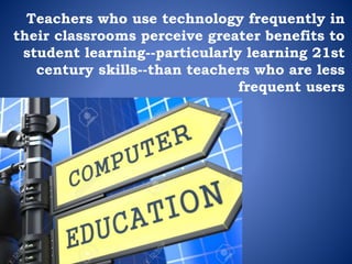 Teachers who use technology frequently in
their classrooms perceive greater benefits to
student learning--particularly learning 21st
century skills--than teachers who are less
frequent users
 