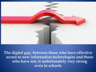 The digital gap, between those who have effective
access to new information technologies and those
who have not, is unfortunately very strong
even in schools
 