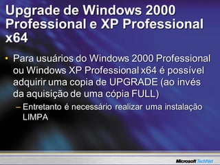Upgrade de Windows 2000
Professional e XP Professional
x64
• Para usuários do Windows 2000 Professional
  ou Windows XP Professional x64 é possível
  adquirir uma copia de UPGRADE (ao invés
  da aquisição de uma cópia FULL)
  – Entretanto é necessário realizar uma instalação
    LIMPA
 