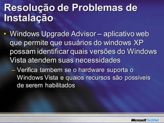 Resolução de Problemas de
Instalação
• Windows Upgrade Advisor – aplicativo web
  que permite que usuários do windows XP
  possam identificar quais versões do Windows
  Vista atendem suas necessidades
  – Verifica tambem se o hardware suporta o
    Windows Vista e quaios recursos são possíveis
    de serem habilitados
 