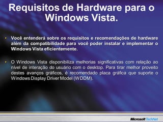 Requisitos de Hardware para o
        Windows Vista.
• Você entenderá sobre os requisitos e recomendações de hardware
  além da compatibilidade para você poder instalar e implementar o
  Windows Vista eficientemente.

• O Windows Vista disponibiliza melhorias significativas com relação ao
  nível de interação do usuário com o desktop. Para tirar melhor proveito
  destes avanços gráficos, é recomendado placa gráfica que suporte o
  Windows Display Driver Model (WDDM).
 