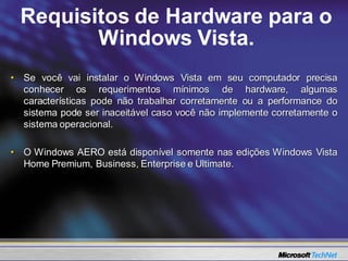Requisitos de Hardware para o
         Windows Vista.
• Se você vai instalar o Windows Vista em seu computador precisa
  conhecer os requerimentos mínimos de hardware, algumas
  características pode não trabalhar corretamente ou a performance do
  sistema pode ser inaceitável caso você não implemente corretamente o
  sistema operacional.

• O Windows AERO está disponível somente nas edições Windows Vista
  Home Premium, Business, Enterprise e Ultimate.
 
