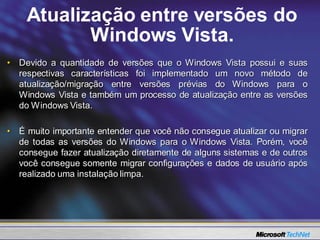 Atualização entre versões do
           Windows Vista.
• Devido a quantidade de versões que o Windows Vista possui e suas
  respectivas características foi implementado um novo método de
  atualização/migração entre versões prévias do Windows para o
  Windows Vista e também um processo de atualização entre as versões
  do Windows Vista.

• É muito importante entender que você não consegue atualizar ou migrar
  de todas as versões do Windows para o Windows Vista. Porém, você
  consegue fazer atualização diretamente de alguns sistemas e de outros
  você consegue somente migrar configurações e dados de usuário após
  realizado uma instalação limpa.
 