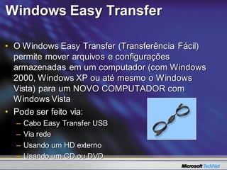 Windows Easy Transfer

• O Windows Easy Transfer (Transferência Fácil)
  permite mover arquivos e configurações
  armazenadas em um computador (com Windows
  2000, Windows XP ou até mesmo o Windows
  Vista) para um NOVO COMPUTADOR com
  Windows Vista
• Pode ser feito via:
  –   Cabo Easy Transfer USB
  –   Via rede
  –   Usando um HD externo
  –   Usando um CD ou DVD
 