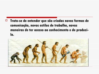 Trata-se de entender que são criadas novas formas de comunicação, novos estilos de trabalho, novas maneiras de ter acesso ao conhecimento e de produzi-lo. 