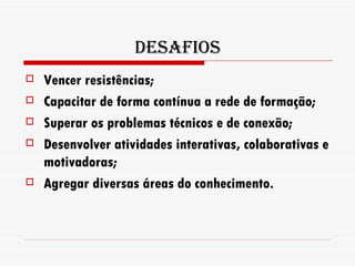 Desafios Vencer resistências; Capacitar de forma contínua a rede de formação; Superar os problemas técnicos e de conexão; Desenvolver atividades interativas, colaborativas e motivadoras; Agregar diversas áreas do conhecimento. 