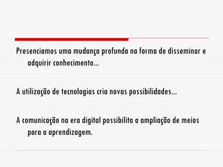 Presenciamos uma mudança profunda na forma de disseminar e adquirir conhecimento... A utilização de tecnologias cria novas possibilidades... A comunicação na era digital possibilita a ampliação de meios para a aprendizagem. 