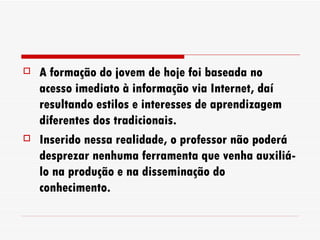 A formação do jovem de hoje foi baseada no acesso imediato à informação via Internet, daí resultando estilos e interesses de aprendizagem diferentes dos tradicionais. Inserido nessa realidade, o professor não poderá desprezar nenhuma ferramenta que venha auxiliá-lo na produção e na disseminação do conhecimento. 
