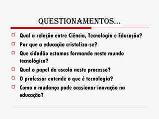 Questionamentos... Qual a relação entre Ciência, Tecnologia e Educação? Por que a educação cristaliza-se? Que cidadão estamos formando neste mundo tecnológico? Qual o papel da escola neste processo? O professor entende o que é tecnologia? Como a mudança pode ocasionar inovação na educação? 