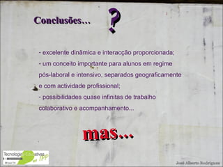 excelente dinâmica e interacção proporcionada; um conceito importante para alunos em regime pós-laboral e intensivo, separados geograficamente e com actividade profissional; possibilidades quase infinitas de trabalho colaborativo e acompanhamento... Conclusões… ? mas... 
