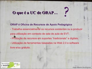 ORAP é Oficina de Recursos de Apoio Pedagógico Trabalha essencialmente os recursos existentes ou a produzir para utilização em contexto de sala de aula de EVT; Produção de recursos em suportes “tradicionais” e digitais; Utilização de ferramentas baseadas na Web 2.0 e software livre e/ou gratuito. O que é a UC de ORAP…  ? 