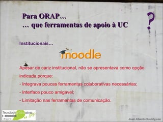 Institucionais… Apesar de cariz institucional, não se apresentava como opção indicada porque: Integrava poucas ferramentas colaborativas necessárias; Interface pouco amigável; Limitação nas ferramentas de comunicação. Para ORAP…  …  que ferramentas de apoio à UC ? 
