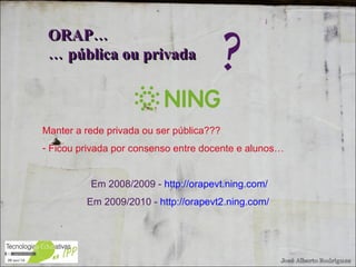 Manter a rede privada ou ser pública??? Ficou privada por consenso entre docente e alunos… Em 2008/2009 -  http://orapevt.ning.com/ Em 2009/2010 -  http://orapevt2.ning.com/   ORAP…  …  pública ou privada ? 