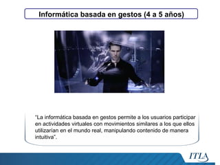 Informática basada en gestos (4 a 5 años)

“La informática basada en gestos permite a los usuarios participar
en actividades virtuales con movimientos similares a los que ellos
utilizarían en el mundo real, manipulando contenido de manera
intuitiva”.

 