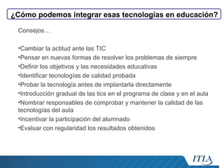¿Cómo podemos integrar esas tecnologías en educación?
Consejos…
•Cambiar la actitud ante las TIC
•Pensar en nuevas formas de resolver los problemas de siempre
•Definir los objetivos y las necesidades educativas
•Identificar tecnologías de calidad probada
•Probar la tecnología antes de implantarla directamente
•Introducción gradual de las tics en el programa de clase y en el aula
•Nombrar responsables de comprobar y mantener la calidad de las
tecnologías del aula
•Incentivar la participación del alumnado
•Evaluar con regularidad los resultados obtenidos

 