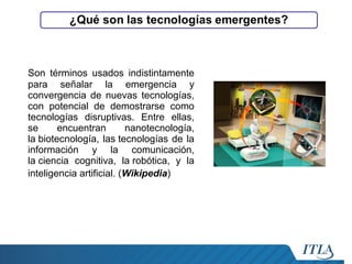 Son términos usados indistintamente
para señalar la emergencia y
convergencia de nuevas tecnologías,
con potencial de demostrarse como
tecnologías disruptivas. Entre ellas,
se
encuentran
nanotecnología,
la biotecnología, las tecnologías de la
información y la comunicación,
la ciencia cognitiva, la robótica, y la
inteligencia artificial. (Wikipedia)

 