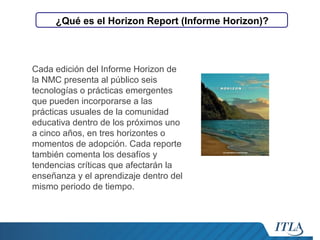 ¿Qué es el Horizon Report (Informe Horizon)?

Cada edición del Informe Horizon de
la NMC presenta al público seis
tecnologías o prácticas emergentes
que pueden incorporarse a las
prácticas usuales de la comunidad
educativa dentro de los próximos uno
a cinco años, en tres horizontes o
momentos de adopción. Cada reporte
también comenta los desafíos y
tendencias críticas que afectarán la
enseñanza y el aprendizaje dentro del
mismo periodo de tiempo.

 