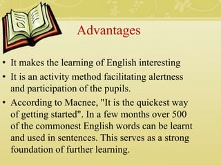 Advantages
• It makes the learning of English interesting
• It is an activity method facilitating alertness
and participation of the pupils.
• According to Macnee, "It is the quickest way
of getting started". In a few months over 500
of the commonest English words can be learnt
and used in sentences. This serves as a strong
foundation of further learning.
 