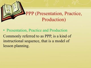 PPP (Presentation, Practice,
Production)
• Presentation, Practice and Production
Commonly referred to as PPP, is a kind of
instructional sequence, that is a model of
lesson planning.
 