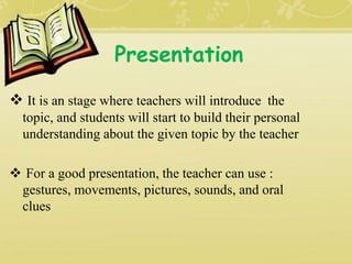 Presentation
 It is an stage where teachers will introduce the
topic, and students will start to build their personal
understanding about the given topic by the teacher
 For a good presentation, the teacher can use :
gestures, movements, pictures, sounds, and oral
clues
 