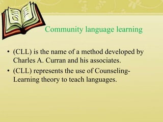 Community language learning
• (CLL) is the name of a method developed by
Charles A. Curran and his associates.
• (CLL) represents the use of Counseling-
Learning theory to teach languages.
 