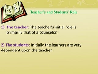 Teacher’s and Students’ Role
1) The teacher: The teacher’s initial role is
primarily that of a counselor.
2) The students: Initially the learners are very
dependent upon the teacher.
 