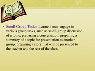• Small Group Tasks: Learners may engage in
various group tasks, such as small-group discussion
of a topic, preparing a conversation, preparing a
summary of a topic for presentation to another
group, preparing a story that will be presented to
the teacher and the rest of the class.
 