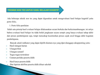 Ada beberapa teknik non tes yang dapat digunakan untuk mengevaluasi hasil belajar kognitif yaitu
porto folio,
1. Porto folio penilaian
Salah satu prinsip hasil evaluasi belajar dilaksanakan secara berkala dan berkesinambunagan. ini artiya
bahwa evaluasi hasil belajar itu tidak boleh jangkauan secara sempit yang hanya evaluasi tahap akhir
dari proses pembelajaran saja, tetapi mencakup keseluruhan proses sejak awal hingga akhir kegiatan
pembelajaran.
Banyak sekali indikator yang dapat dipilih diantara nya yang dpat dianggap cukuppenting yaitu:
 Hasil ulangan harian
 Ulangan blok
 Ulangan sumatif
 Tugas-tugas terstruktur
 Catatan perilaku peserta didik
 Hasil karya peserta didik
 Dan laporan aktifitas peserta didik diluar sekolah
TEKNNIK NON TES UNTUK HASIL BELAJAR KOGNITIF
 