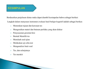 Berdasarkan penjelasan diatas maka dapat diambil kesimpulan bahwa sebagai berikut:
Langkah dalam menyusun instrumen evaluasi hasil belajar kognitif adalah sebagai berikut:
 Menetukan tujuan dan kawasan tes
 Menguraikan materi dan batasan perilaku yang akan diukur
 Penyususnan groomer-kisi
 Bentuk Memilih tes
 Menelaah soal ujian
 Melakukan uji coba test
 Menganalisis butir soal
 Tes, dan selanjutnya
 Tes merakit
 