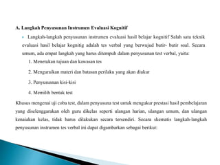 A. Langkah Penyusunan Instrumen Evaluasi Kognitif
 Langkah-langkah penyusunan instrumen evaluasi hasil belajar kognitif Salah satu teknik
evaluasi hasil belajar kognitig adalah tes verbal yang berwujud butir- butir soal. Secara
umum, ada empat langkah yang harus ditempuh dalam penyusunan test verbal, yaitu:
1. Menetukan tujuan dan kawasan tes
2. Menguraikan materi dan batasan perilaku yang akan diukur
3. Penyususnan kisi-kisi
4. Memilih bentuk test
Khusus mengenai uji coba test, dalam penyusuna test untuk mengukur prestasi hasil pembelajaran
yang diselenggarakan oleh guru dikelas seperti ulangan harian, ulangan umum, dan ulangan
kenaiakan kelas, tidak harus dilakukan secara tersendiri. Secara skematis langkah-langkah
penyusunan instrumen tes verbal ini dapat digambarkan sebagai berikut:
 