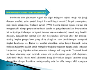 Penentuan atau perumusan tujuan tes dapat mengacu kepada fungsi tes yang
disusun tersebut, yaitu apakah fungsi formatif.fungsi sumatif, fungsi penempatan,
atau fungsi diagnostik, (Saifudin azwar, 1998). Masing-masing tujuan evaluasi ini
menghendaki adanya penyesuaian dalam desain tes yang direncanakan. Penyesuaian
ini meliputi pertimbangan mengenai luasnya kawasan (domain) materi yang hendak
diujikan, pengambilan sampel item dari keseluruhan kawasan ukur dan masing-
masing bagian pengetahuan yang akan diungkap, serta pertimbangan mengenai
tingkat kesukaran tes. Kalau tes tersebut diarahkan untuk fungsi formatif, maka
rumusan tujuannya adalah untuk mengukur tingkat penguasan peserta didik terhadap
kompetensi yang diajarkan selama satu atau beberapa kali tatap muka. Tes untuk funsi
ini harus dirancang agar meliputi semua unit pembelajaran yang telah diajarkan.
Butir-butir ditulis dalam taraf kesukaran yang disesuaikan dengan kesulitan yang
disesuaikan dengan kesulitan masing-masing unit dan sifat tesnya lebih mengacu
kepada kriteria.
MERUMUSKAN TUJUAN DAN KAWASAN TES
 