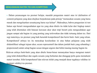 Dalam perancangan tes prestasi belajar, masalah penguraian materi atau isi (delination of
content) pelajaran yang akan diujikan berpedoman pada prinsip "memasukan sesuatu yang harus
masuk dan mengeluarkan sesuatuyang harus nya keluar". Maksudnya, bahwa penguraian isi test
bukan saja berarti mengusahakan agar tes yang akan ditulis itu tidak kelar dari lingkup materi
yang telah ditentukan oleh batasan kawasan ukur akan tetpi berarti pula mengusahakan agar
jangan sampai ada bagian isi yang penting yang terlewatkan dan tidak tertuang dalam tes. Dari
segi materinya, tes prestasi yang baik haruslah komprehensif dan berisi butir- butir yang relean.
Komprehensif artinya tes itu mencakup keseluruhan isi atau bahan pelajaran yang telah
diidentifikasi sebagai tujuan ukur, secara representatif dan dalam jumlah butir yang sebanding (
proporsional) untuk setiap bagian sesuai dengan urgensi dan bobot masing-masing bagian itu
Relevan artinya butir-butir yang akan ditulis benar-benar menanyakan hanya mengenai materi
yang telah diidentifikasi dan segala sesuatu yang berkaitan dan dianggap perlu guna memahami
materi tersebut. Sifat komprehensif dan relevan inilah yang menjadi dasar tegaknya validitas isi
(content validity) tes prestasi.
MENGURAIKAN MATERI TES DAN KOMPETENSI
 