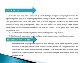  Kisi-kisi tes atau blue print ( cetak biru ) adalah deskripsi mengenai ruang lingkup materi dan
aspek/kompetensi yang akan diujikan yang umum dituangkan dalam sebuah matriks. Matriks adalah
tabel yang terdiri dari kolom dan lajur ( baris ). Tujuan penyusuna kisi-kisi tes ini adalah untuk
menentukan ruang lingkup kompetensi, materi tes serta bentuk dan jeniss ehingga dapat menjadi
rambu-rambu dalam menuliskan butir-butir soal.Ada dua bentuk kisi-kisi yang perlu dibuat oleh
penyusun tes, yaitu :
a.. Kisi-kisi untuk menentukan proporsi materi dan kompetensi yang diujikan,
b. Kisi-kisi untuk menentukan bentuk soal yang sesuai dengan muatan materidan kompetensi.
Pemilihan bentuk tes yang tepat didasarkan pada beberapa faktor seperti: tujuan tes, jumlah
peserta tes, waktu yang tersedia untuk memeriksalembar jawaban tes, cakupan materi tes dan
karakteristik mata pelajaranyang diujikan (Depdiknas, 2004).Bentuk tes objektif pilihan ganda,
menjodohkan, isian dan bentuk tes banyak, waktu koreksi singkat, dan cakupan materi yang
diujikan banyak.
KISI-KISI TES
PEMILIHAN BENTUK TES
 