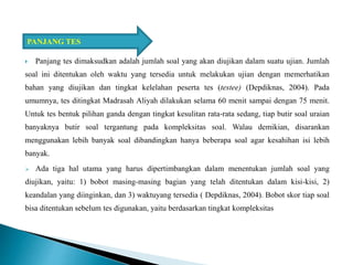  Panjang tes dimaksudkan adalah jumlah soal yang akan diujikan dalam suatu ujian. Jumlah
soal ini ditentukan oleh waktu yang tersedia untuk melakukan ujian dengan memerhatikan
bahan yang diujikan dan tingkat kelelahan peserta tes (testee) (Depdiknas, 2004). Pada
umumnya, tes ditingkat Madrasah Aliyah dilakukan selama 60 menit sampai dengan 75 menit.
Untuk tes bentuk pilihan ganda dengan tingkat kesulitan rata-rata sedang, tiap butir soal uraian
banyaknya butir soal tergantung pada kompleksitas soal. Walau demikian, disarankan
menggunakan lebih banyak soal dibandingkan hanya beberapa soal agar kesahihan isi lebih
banyak.
 Ada tiga hal utama yang harus dipertimbangkan dalam menentukan jumlah soal yang
diujikan, yaitu: 1) bobot masing-masing bagian yang telah ditentukan dalam kisi-kisi, 2)
keandalan yang diinginkan, dan 3) waktuyang tersedia ( Depdiknas, 2004). Bobot skor tiap soal
bisa ditentukan sebelum tes digunakan, yaitu berdasarkan tingkat kompleksitas
PANJANG TES
 