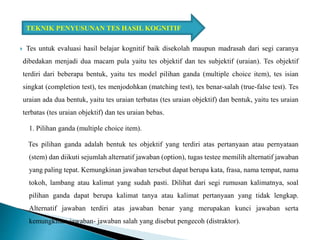  Tes untuk evaluasi hasil belajar kognitif baik disekolah maupun madrasah dari segi caranya
dibedakan menjadi dua macam pula yaitu tes objektif dan tes subjektif (uraian). Tes objektif
terdiri dari beberapa bentuk, yaitu tes model pilihan ganda (multiple choice item), tes isian
singkat (completion test), tes menjodohkan (matching test), tes benar-salah (true-false test). Tes
uraian ada dua bentuk, yaitu tes uraian terbatas (tes uraian objektif) dan bentuk, yaitu tes uraian
terbatas (tes uraian objektif) dan tes uraian bebas.
1. Pilihan ganda (multiple choice item).
Tes pilihan ganda adalah bentuk tes objektif yang terdiri atas pertanyaan atau pernyataan
(stem) dan diikuti sejumlah alternatif jawaban (option), tugas testee memilih alternatif jawaban
yang paling tepat. Kemungkinan jawaban tersebut dapat berupa kata, frasa, nama tempat, nama
tokoh, lambang atau kalimat yang sudah pasti. Dilihat dari segi rumusan kalimatnya, soal
pilihan ganda dapat berupa kalimat tanya atau kalimat pertanyaan yang tidak lengkap.
Alternatif jawaban terdiri atas jawaban benar yang merupakan kunci jawaban serta
kemungkinan jawaban- jawaban salah yang disebut pengecoh (distraktor).
TEKNIK PENYUSUNAN TES HASIL KOGNITIF
 