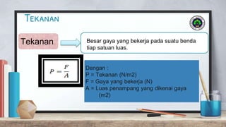Tekanan
Tekanan Besar gaya yang bekerja pada suatu benda
tiap satuan luas.
Dengan :
P = Tekanan (N/m2)
F = Gaya yang bekerja (N)
A = Luas penampang yang dikenai gaya
(m2)
 